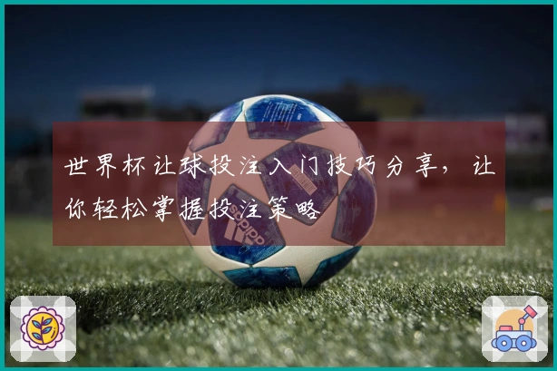 世界杯让球投注入门技巧分享，让你轻松掌握投注策略